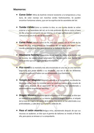 Mazmorras:

    Cueva Solar: Mina de Acehrón mineral resistente a la temperatura y muy
    duro, de color naranjo con manchas verdes fosforescentes. Se pueden
    encontrar Fantasmas solares, que son los espíritus de los sacerdotes del Sol.


    Tumba Cálida:Como         su nombre lo dice, es una tumba donde se solían
    enterrar a los Sacerdotes del sol, en lo más profundo de ella es como si fuera
    de día, y hay una sensación de paz intensa, es el lugar perfecto para meditar y
    comunicarse con el mundo de los espíritus.


    Cueva Polar:      Helada cueva sin fin, dice que conecta con el mundo de los
    dioses del Frio, antiguamente los Sacerdotes del sol tenían que viajar a este
    mundo y asesinar a un dios para demostrar su lealtad al dios del sol.


    Mazmorra Familiar:Catacumba donde están los restos de la familia real
    de Serenia, los cuales fueron enterrados con los guerreros más fuertes del
    reino, se dice que aun vagan por las profundidades.


    Pico nuval:Es la montaña más alta encontrada en una isla, es una montaña
    larguísima que posee escalas a su alrededor, una vez al año los Anibestias
    suben a la punta para hablar con sus antepasados y sus familiares.


    Templo del Magister:Montaña ubicada en el Scutumfield, era donde los
    Mercuros solían hacer la iniciación para los alumnos nuevos de la escuela de
    magia, pero después de la separación de los imperios fue abandonada y
    posteriormente ocupada por bandidos.


    Dragón Mosaico:Montaña que se encuentra en el Gladiofield, se dice que
    en realidad es un huevo y en su interior duerme el Dragón Mosaico, el ahijado
    de la masa de magma del centro de la tierra, muy pocos se han adentrado a sus
    profundidades, y cabe decir que nadie ha salido de ahí.


    Paso el ratón muerto:Antigua mina, abandonada después de que sus
    recursos se acabaron, se dice que el gremio de ladrones se instaló al final de
    ella, pero pocos se atreven a ir a comprobarlo.
 