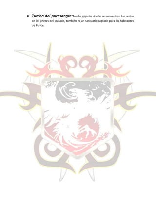 Tumba del purasangre:Tumba gigante donde se encuentran los restos
de los jinetes del pasado, también es un santuario sagrado para los habitantes
de Purice.
 