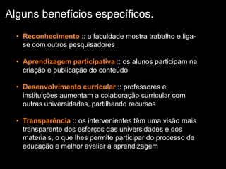 • Reconhecimento :: a faculdade mostra trabalho e liga-
se com outros pesquisadores
• Aprendizagem participativa :: os alunos participam na
criação e publicação do conteúdo
• Desenvolvimento curricular :: professores e
instituições aumentam a colaboração curricular com
outras universidades, partilhando recursos
• Transparência :: os intervenientes têm uma visão mais
transparente dos esforços das universidades e dos
materiais, o que lhes permite participar do processo de
educação e melhor avaliar a aprendizagem
Alguns benefícios específicos.
 