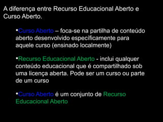 A diferença entre Recurso Educacional Aberto e
Curso Aberto.
•Curso Aberto – foca-se na partilha de conteúdo
aberto desenvolvido específicamente para
aquele curso (ensinado localmente)
•Recurso Educacional Aberto - inclui qualquer
conteúdo educacional que é compartilhado sob
uma licença aberta. Pode ser um curso ou parte
de um curso
•Curso Aberto é um conjunto de Recurso
Educacional Aberto
 