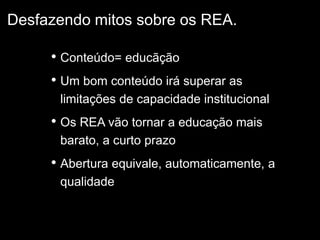 • Conteúdo= educãção
• Um bom conteúdo irá superar as
limitações de capacidade institucional
• Os REA vão tornar a educação mais
barato, a curto prazo
• Abertura equivale, automaticamente, a
qualidade
Desfazendo mitos sobre os REA.
 