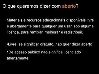 O que queremos dizer com aberto?
Materiais e recursos educacionais disponíveis livre
e abertamente para qualquer um usar, sob alguma
licença, para remixar, melhorar e redistribuir.
•Livre, se significar gratuíto, não quer dizer aberto
•De acesso público não significa licenciado
abertamente
 