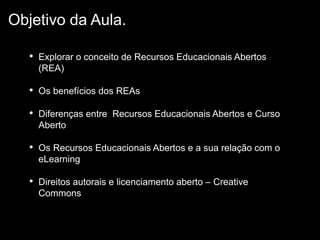 • Explorar o conceito de Recursos Educacionais Abertos
(REA)
• Os benefícios dos REAs
• Diferenças entre Recursos Educacionais Abertos e Curso
Aberto
• Os Recursos Educacionais Abertos e a sua relação com o
eLearning
• Direitos autorais e licenciamento aberto – Creative
Commons
Objetivo da Aula.
 