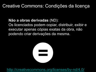 http://creativecommons.org/licenses/by-nd/4.0/
Creative Commons: Condições da licença
Não a obras derivadas (ND):
Os licenciados podem copiar, distribuir, exibir e
executar apenas cópias exatas da obra, não
podendo criar derivações da mesma.
 