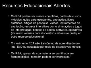 • Os REA podem ser cursos completos, partes de cursos,
módulos, guias para estudantes, anotações, livros
didáticos, artigos de pesquisa, vídeos, instrumentos de
avaliação, recursos interativos como simulações e jogos
de interpretação, bancos de dados, software, aplicativos
(incluindo versões para dispositivos móveis) e qualquer
outro recurso educacional.
• O movimento REA não é sinónimo de aprendizado on-
line, EaD ou educação por meio de dispositivos móveis.
• Os REA, apesar da sua maioria ser partilhada em
formato digital, também podem ser impressos."
Recursos Educacionais Abertos.
 