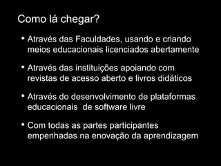 • Através das Faculdades, usando e criando
meios educacionais licenciados abertamente
• Através das instituições apoiando com
revistas de acesso aberto e livros didáticos
• Através do desenvolvimento de plataformas
educacionais de software livre
• Com todas as partes participantes
empenhadas na enovação da aprendizagem
Como lá chegar?
 
