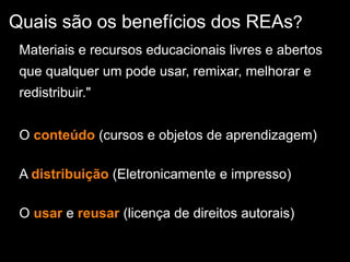 Quais são os benefícios dos REAs?
Materiais e recursos educacionais livres e abertos
que qualquer um pode usar, remixar, melhorar e
redistribuir."
O conteúdo (cursos e objetos de aprendizagem)
A distribuição (Eletronicamente e impresso)
O usar e reusar (licença de direitos autorais)
 