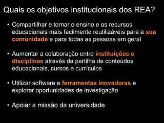 Quais os objetivos institucionais dos REA?
• Compartilhar e tornar o ensino e os recursos
educacionais mais facilmente reutilizáveis para a sua
comunidade e para todas as pessoas em geral
• Aumentar a colaboração entre instituições e
disciplinas através da partilha de conteúdos
educacionais, cursos e currículos
• Utilizar software e ferramentas inovadoras e
explorar oportunidades de investigação
• Apoiar a missão da universidade
 
