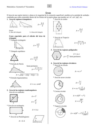 Matemática: Geometría 4° Secundaria Lic. Dionisio Rimachi Velasque
2
Áreas
El área de una región interior y plana es la magnitud de la extensión superficial, medida en la cantidad de unidades
cuadradas que están contenidos dentro de los límites de la región plana, que pueden ser: m2
, cm2
, plg2
, etc.
1. Área de regiones triangulares
𝐴 =
𝑏. ℎ
2
Donde:
b: Base del triángulo h: Altura del triángulo
Casos especiales para el cálculo del área de
triángulo
* Triángulo rectángulo:
𝐴 =
𝑎. 𝑏
2
* Triángulo equilátero
𝐴 =
𝐿2
√3
4
* Fórmula de Herón
Semi perímetro
𝑝 =
𝑎 + 𝑏 + 𝑐
2
𝐴 = √𝑝(𝑝 − 𝑎)(𝑝 − 𝑏)(𝑝 − 𝑐)
* Fórmula trigonométrica
𝐴 = 𝑎. 𝑐. 𝑠𝑒𝑛𝜃
2. Área de las regiones cuadrangulares
Área de un cuadrado:
𝐴 = 𝑙2
𝐴 =
𝑑2
2
* Área de un rectángulo
𝐴 = 𝑏. 𝑎
* Área de un Paralelogramo
𝐴 = 𝑏. ℎ
* Área de un rombo
𝐴 =
𝐷. 𝑑
2
* Área de un Trapecio
𝐴 = (
𝑏 + 𝑎
2
) . ℎ
3. Área de las regiones poligonales
𝐴 = 𝑝. 𝑎
𝑝 =
𝑛.𝑙
2
Semi perímetro
4. Área de las regiones circulares
* Área de un círculo
𝐴 = 𝜋. 𝑟2
* Área de sector circular
𝐴 =
𝑙. 𝑟
2
𝐴 = 𝜋. 𝑟2
(
𝛼
360°
)
* Corona circular
𝐴 = 𝜋(𝑅2
− 𝑟2)
𝐴 = 𝜋
𝐴𝐵̅̅̅̅2
4
* Trapecio circular
𝐴 = 𝜋(𝑅2
− 𝑟2) (
𝜃
360°
)
 