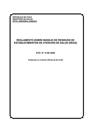 REPUBLICA DE CHILE
MINISTERIO DE SALUD
DPTO. ASESORIA JURIDICA
REGLAMENTO SOBRE MANEJO DE RESIDUOS DE
ESTABLECIMIENTOS DE ATENCION DE SALUD (REAS)
DTO. N º 6 DE 2009
Publicado en el Diario Oficial de 04.12.09
 
