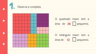 O quadrado maior tem a
área de pequenos.
O retângulo maior tem a
área de pequenos.
36
12
Observa e completa.
 