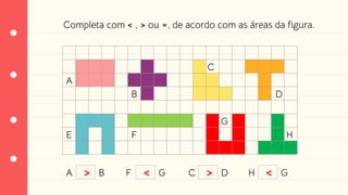 Completa com < , > ou =, de acordo com as áreas da figura.
A
B
C
D
E F
G
H
A B F G C D H G
> < > <
 
