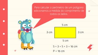 Perímetro
Para calcular o perímetro de um polígono
adicionamos a medida do comprimento de
todos os lados.
3 cm
5 cm
3 cm
5 cm
P = 16 cm
5 + 3 + 5 + 3 = 16 cm
 