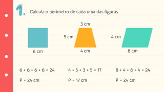 Calcula o perímetro de cada uma das figuras.
6 cm 4 cm
5 cm
3 cm
8 cm
4 cm
6 + 6 + 6 + 6 = 24
P = 24 cm
4 + 5 + 3 + 5 = 17
P = 17 cm
8 + 4 + 8 + 4 = 24
P = 24 cm
 