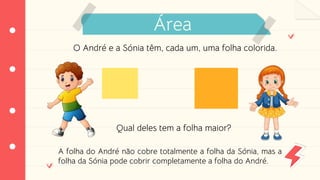Área
O André e a Sónia têm, cada um, uma folha colorida.
Qual deles tem a folha maior?
A folha do André não cobre totalmente a folha da Sónia, mas a
folha da Sónia pode cobrir completamente a folha do André.
 
