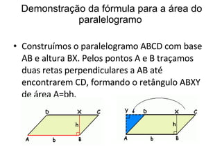 Demonstração da fórmula para a área do paralelogramo Construímos o paralelogramo ABCD com base AB e altura BX. Pelos pontos A e B traçamos duas retas perpendiculares a AB até encontrarem CD, formando o retângulo ABXY de área A=bh. 