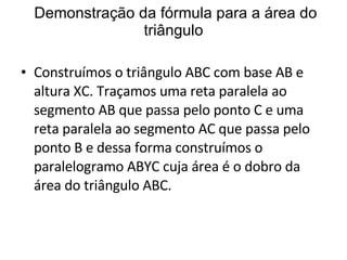 Demonstração da fórmula para a área do triângulo Construímos o triângulo ABC com base AB e altura XC. Traçamos uma reta paralela ao segmento AB que passa pelo ponto C e uma reta paralela ao segmento AC que passa pelo ponto B e dessa forma construímos o paralelogramo ABYC cuja área é o dobro da área do triângulo ABC. 