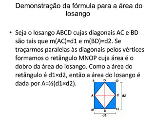 Demonstração da fórmula para a área do losango Seja o losango ABCD cujas diagonais AC e BD são tais que m(AC)=d1 e m(BD)=d2. Se traçarmos paralelas às diagonais pelos vértices formamos o retângulo MNOP cuja área é o dobro da área do losango. Como a área do retângulo é d1×d2, então a área do losango é dada por A=½(d1×d2). 