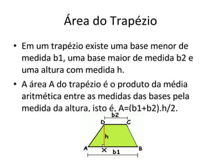 Área do Trapézio Em um trapézio existe uma base menor de medida b1, uma base maior de medida b2 e uma altura com medida h. A área A do trapézio é o produto da média aritmética entre as medidas das bases pela medida da altura, isto é, A=(b1+b2).h/2. 