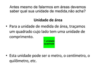 Antes mesmo de falarmos em áreas devemos saber qual sua unidade de medida,não acha? Unidade de área Para a unidade de medida de área, traçamos um quadrado cujo lado tem uma unidade de comprimento. Esta unidade pode ser o metro, o centímetro, o quilômetro, etc. 