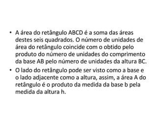A área do retângulo ABCD é a soma das áreas destes seis quadrados. O número de unidades de área do retângulo coincide com o obtido pelo produto do número de unidades do comprimento da base AB pelo número de unidades da altura BC. O lado do retângulo pode ser visto como a base e o lado adjacente como a altura, assim, a área A do retângulo é o produto da medida da base b pela medida da altura h. 