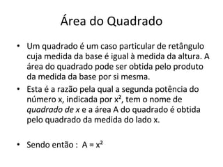 Área do Quadrado Um quadrado é um caso particular de retângulo cuja medida da base é igual à medida da altura. A área do quadrado pode ser obtida pelo produto da medida da base por si mesma. Esta é a razão pela qual a segunda potência do número x, indicada por x², tem o nome de  quadrado de x  e a área A do quadrado é obtida pelo quadrado da medida do lado x. Sendo então :  A = x² 