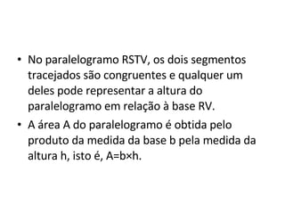 No paralelogramo RSTV, os dois segmentos tracejados são congruentes e qualquer um deles pode representar a altura do paralelogramo em relação à base RV. A área A do paralelogramo é obtida pelo produto da medida da base b pela medida da altura h, isto é, A=b×h.  