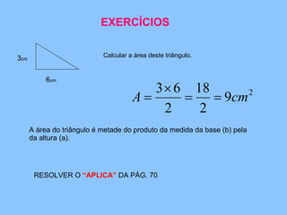 ACTIVIDADE 1 Calcular a área deste triângulo. 6 cm 3 cm A área do triângulo é metade do produto da medida da base (b) pela da altura (a). RESOLVER O  “APLICA”  DA PÁG. 70 EXERCÍCIOS 