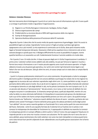Campagne Estive Aib o gemellaggi fra regioni
Relatore: Colombo Filomena
Nel mio intervento direi di distinguere 5 punti di cui i primi due sono di informazione e gli altri 3 sono quelli
a cui tengo in particolare modo e riguardano l’organizzazione.
1) Regioni in cui l’Emilia Romagna è intervenuta: Sardegna, Sicilia e Puglia
2) Diversa organizzazione dei campi
3) Problematiche su sicurezza dovute al 90% dall’organizzazione della mia regione
4) Esempi di disorganizzazione
5) Speranza disattesa della presenza di funzionare della PC nazionale.
-Riguardo il punto 1 devo dire che ho avuto molto da queste esperienze di gemellaggio. Solo li ho avuto la
possibilità di agire sul campo. Soprattutto l’anno scorso in Puglia al campo sud dove ogni giorno
spegnavamo uno o più incendi. La mia esperienza è cominciata con la Sicilia, dove però eravamo molto
legati ai forestali temporanei del posto. Dovevamo infatti prima aspettare loro e intervenire solo se loro
avevano bisogno e quindi quasi mai. A Bologna difficilmente ho avuto la possibilità di spegner, tranne
qualche bonifica e un cassonetto sui colli. Evidentemente funziona il servizio vedette e le multe date.
- Per il punto 2 non c’è molto da dire. In base al passare degli anni in Sicilia l’organizzazione è cambiata. Il
primo anno i volontari siciliani erano addetti solo alla vedetta, ma poi per fortuna la regione è riuscita a
fornire loro mezzi e formazione e con il nostro piccolo apporto sono riusciti ad essere operativi. in Puglia
abbiamo trovato una situazione già operativa, ma i primi anni anche li gli interventi erano legati a vari
fattori che non sto ad elencare. Solo gli ultimi tre anni, al nuovo campo sud ci è stato dato un ampia libertà
di intervento.
- I punti 3 e 4 posso praticamente sintetizzarli in un unico commento. Ho partecipato a tutte le campagne
aib tranne quelle in Sardegna perché non ero ancora abilitata e purtroppo ho notato che la mia regione ha
peggiorato la sicurezza dei suoi volontari soprattutto negli ultimi anni. Si, siamo perfettini coi dpi, ma poi ci
portiamo dietro della zavorra inutile. Da un pò di anni la regione o chi si occupa della chiamata dei volontari
in emergenza lamenta un calo degli abilitati in aib, ma ho potuto constatare che non è proprio così. Si, c'è
un piccolo calo dovuto al "pensionamento " dei più anziani, ma ci sono un bel numero di abilitati che non
vengono mai presi in considerazione. Si chiamano sempre gli stessi, quelli più disponibili, mentre chi una
volta ha detto no viene eliminato dall'attività. Si interpellano le associazioni più grosse che decidono per
tutti e pur di far vedere che hanno sempre disponibilità portano con loro cani e porci. Da qualche tempo
hanno trovato una "bellissima " soluzione ai pochi abilitati che dicono di avere : semplice, portiamo dei non
abilitati come autisti! Purtroppo ci hanno talmente preso gusto che adesso prendono anche degli autisti
"non abilitati" che non sanno neanche guidare un fuoristrada! Poi ci sono anche quelli che sono terrorizzati
dal fuoco. Domanda : come fa una squadra formata da 3 volontari di cui l'autista non è autista e non
conosce la motopompa che dovrebbe far funzionare lui, il caposquadra è abilitato ma neanche lui conosce
la motopompa perché si è sempre affidato a ottimi autisti e l'altro è l'unico che può spegnere? Qualcuno mi
risponda perché io non sono mai riuscita a trovare una soluzione. Per far capire che non è vero che non ci
sono abilitati, posso testimoniare che molti volontari non sono mai stati interpellati e io stessa quest'anno
sono stata tenuta fuori perché colpevole di aver abbandonato una di quelle grosse associazioni che la fanno
da padroni.
 