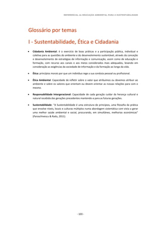 REFERENCIAL de EDUCAÇÃO AMBIENTAL PARA A SUSTENTABILIDADE
- 103 -
Glossário por temas
I - Sustentabilidade, Ética e Cidadania
 Cidadania Ambiental: é o exercício de boas práticas e a participação pública, individual e
coletiva para as questões do ambiente e do desenvolvimento sustentável, através da conceção
e desenvolvimento de estratégias de informação e comunicação, assim como de educação e
formação, com recurso aos canais e aos meios considerados mais adequados, levando em
consideração as exigências da sociedade de informação e da formação ao longo da vida.
 Ética: princípios morais por que um indivíduo rege a sua conduta pessoal ou profissional.
 Ética Ambiental: Capacidade de refletir sobre o valor que atribuímos ou devemos atribuir ao
ambiente e sobre os valores que orientam ou devem orientar as nossas relações para com o
mesmo.
 Responsabilidade Intergeracional: Capacidade de cada geração cuidar da herança cultural e
natural recebida das gerações precedentes mantendo-a para as futuras gerações.
 Sustentabilidade: “A Sustentabilidade é uma estrutura de princípios, uma filosofia da prática
que envolve níveis, locais e culturas múltiplos numa abordagem sistemática com vista a gerar
uma melhor saúde ambiental e social, procurando, em simultâneo, melhorias económicas”
(Paraschivescu & Radu, 2011).
 