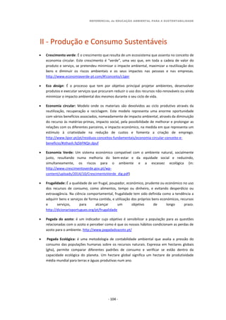 REFERENCIAL de EDUCAÇÃO AMBIENTAL PARA A SUSTENTABILIDADE
- 104 -
II - Produção e Consumo Sustentáveis
 Crescimento verde: É o crescimento que resulta de um ecossistema que assenta no conceito de
economia circular. Este crescimento é “verde”, uma vez que, em toda a cadeia de valor do
produto e serviço, se pretendeu minimizar o impacte ambiental, maximizar a reutilização dos
bens e diminuir os riscos ambientais e os seus impactes nas pessoas e nas empresas.
http://www.economiaverde-pt.com/#!conceito/c1ger
 Eco design: É o processo que tem por objetivo principal projetar ambientes, desenvolver
produtos e executar serviços que procuram reduzir o uso dos recursos não-renováveis ou ainda
minimizar o impacto ambiental dos mesmos durante o seu ciclo de vida.
 Economia circular: Modelo onde os materiais são devolvidos ao ciclo produtivo através da
reutilização, recuperação e reciclagem. Este modelo representa uma enorme oportunidade
com vários benefícios associados, nomeadamente de impacto ambiental, através da diminuição
do recurso às matérias-primas, impacto social, pela possibilidade de melhorar e prolongar as
relações com os diferentes parceiros, e impacto económico, na medida em que representa um
estímulo à criatividade na redução de custos e fomenta a criação de emprego.
http://www.lipor.pt/pt/residuos-conceitos-fundamentais/economia-circular-conceito-e-
beneficio/#sthash.fq5bFNQn.dpuf
 Economia Verde: Um sistema económico compatível com o ambiente natural, socialmente
justo, resultando numa melhoria do bem-estar e da equidade social e reduzindo,
simultaneamente, os riscos para o ambiente e a escassez ecológica (in:
http://www.crescimentoverde.gov.pt/wp-
content/uploads/2014/10/CrescimentoVerde_dig.pdf)
 Frugalidade: É a qualidade de ser frugal, poupador, económico, prudente ou económico no uso
dos recursos de consumo, como alimentos, tempo ou dinheiro, e evitando desperdício ou
extravagância. Na ciência comportamental, frugalidade tem sido definida como a tendência a
adquirir bens e serviços de forma contida, e utilização dos próprios bens económicos, recursos
e serviços, para alcançar um objetivo de longo prazo.
http://dicionarioportugues.org/pt/frugalidade
 Pegada do azoto: é um indicador cujo objetivo é sensibilizar a população para as questões
relacionadas com o azoto e perceber como é que os nossos hábitos condicionam as perdas de
azoto para o ambiente. http://www.pegadadoazoto.pt/
 Pegada Ecológica: é uma metodologia de contabilidade ambiental que avalia a pressão do
consumo das populações humanas sobre os recursos naturais. Expressa em hectares globais
(gha), permite comparar diferentes padrões de consumo e verificar se estão dentro da
capacidade ecológica do planeta. Um hectare global significa um hectare de produtividade
média mundial para terras e águas produtivas num ano.
 