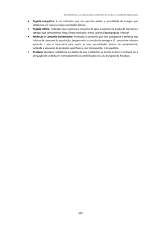 REFERENCIAL de EDUCAÇÃO AMBIENTAL PARA A SUSTENTABILIDADE
- 105 -
 Pegada energética: é um indicador que nos permite avaliar a quantidade de energia que
utilizamos em todas as nossas atividades diárias.
 Pegada hídrica: indicador que expressa o consumo de água envolvido na produção dos bens e
serviços que consumimos. http://www.wwf.pt/o_nosso_planeta/agua/pegada_hidrica/
 Produção e Consumo Sustentáveis: Produção e consumo que tem subjacente a reflexão dos
hábitos de consumo da população, despertando a consciência ecológica. O consumidor adquire
somente o que é necessário para suprir as suas necessidades básicas de sobrevivência,
evitando a aquisição de produtos supérfluos e, por conseguinte, o desperdício.
 Resíduos: Qualquer substância ou objeto de que o detentor se desfaz ou tem a intenção ou a
obrigação de se desfazer, nomeadamente os identificados na Lista Europeia de Resíduos.
 