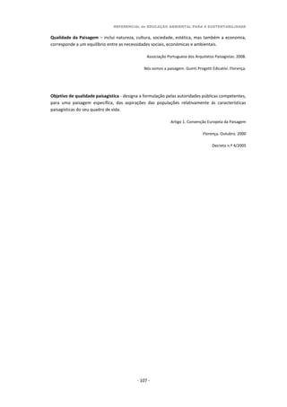 REFERENCIAL de EDUCAÇÃO AMBIENTAL PARA A SUSTENTABILIDADE
- 107 -
Qualidade da Paisagem – inclui natureza, cultura, sociedade, estética, mas também a economia,
corresponde a um equilíbrio entre as necessidades sociais, económicas e ambientais.
Associação Portuguesa dos Arquitetos Paisagistas. 2008.
Nós somos a paisagem. Guinti Progetti Edicativi. Florença.
Objetivo de qualidade paisagística - designa a formulação pelas autoridades públicas competentes,
para uma paisagem específica, das aspirações das populações relativamente às características
paisagísticas do seu quadro de vida.
Artigo 1. Convenção Europeia da Paisagem
Florença. Outubro. 2000
Decreto n.º 4/2005
 