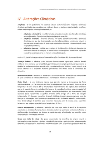 REFERENCIAL de EDUCAÇÃO AMBIENTAL PARA A SUSTENTABILIDADE
- 108 -
IV - Alterações Climáticas
Adaptação - é um ajustamento nos sistemas naturais ou humanos como resposta a estímulos
climáticos verificados ou esperados, que moderam danos ou exploram oportunidades benéficas.
Podem ser distinguidos vários tipos de adaptação:
 Adaptação antecipatória - medidas tomadas antes dos impactes das alterações climáticas
serem observados. Também referida como adaptação proactiva;
 Adaptação autónoma - medidas tomadas, não como resposta consciente a estímulos
climáticos, mas que são desencadeadas por alterações ecológicas em sistemas naturais e
por alterações de mercado e de bem -estar em sistemas humanos. Também referida como
adaptação espontânea;
 Adaptação planeada - medidas que resultam de decisão política deliberada, baseadas na
consciência de que as condições se alteraram ou estarão prestes a alterar-se, e que são
necessárias para regressar a, ou manter, um estado desejado.
Fonte: IPCC (Painel Intergovernamental para as Alterações Climáticas), 4th Assessment Report.
Alteração climática – refere-se a uma variação estatisticamente significativa, tanto no estado
médio do clima como na sua variabilidade, persistindo por um amplo período, correspondente a
décadas ou períodos superiores. As alterações climáticas podem ser devidas a causas naturais ou a
forças externas ou a atividades humanas persistentes com efeitos sobre a composição da
atmosfera.
Aquecimento Global – Aumento da temperatura da Terra provocado pelo acréscimo das emissões
de gases com efeito de estufa que tem vindo a ocorrer desde meados do século XIX.
Efeito Estufa - é um fenómeno natural que permite manter a temperatura da Terra
aproximadamente a +15° C em condições ideais de sobrevivência. Sem esse efeito, estima-se que a
temperatura da terra seria de -17° C, dificultando o desenvolvimento das espécies. Este fenómeno
ocorre da seguinte forma: A radiação visível e parte da radiação ultravioleta provenientes do Sol
atravessam a atmosfera e incidem na superfície terrestre provocando o seu aquecimento. Como
resultado desse aquecimento a superfície terrestre emite energia sob a forma de radiação
infravermelha (IV). Os gases com efeito de estufa (GEE) da atmosfera absorvem grande parte da
radiação IV emitida pela Terra evitando que esta radiação seja totalmente reemitida para o espaço.
Parte dessa radiação é reemitida para o exterior, mas outra parte é enviada para a superfície
terrestre, o que provoca um acréscimo da temperatura da Terra.
Emissão antropogénica – refere-se a emissões de gases com efeito de estufa e de aerossóis
associados às atividades humanas. Estas atividades incluem a queima de combustíveis fósseis, a
desflorestação, alterações do uso do solo, a criação de gado, a fertilização, etc. que têm como
consequência o aumento das emissões.
Gases com efeito de estufa- são gases concentrados na atmosfera, de origem natural e
antropogénica, que absorvem e emitem radiação infravermelha, a partir dos raios solares que são
refletidos para o espaço ou absorvidos e transformados em calor. Os principais gases com efeito de
 