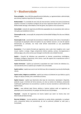 REFERENCIAL de EDUCAÇÃO AMBIENTAL PARA A SUSTENTABILIDADE
- 110 -
V – Biodiversidade
Áreas protegidas - áreas definidas geograficamente dedicadas, ou regulamentadas e administradas
para alcançar objetivos específicos de conservação.
Biodiversidade – É a variedade de seres vivos do meio terrestre, marinho e de outros ecossistemas
aquáticos incluindo os complexos ecológicos de que esses organismos fazem parte. O conceito de
Biodiversidade abrange a diversidade ao nível dos genes, das espécies e dos ecossistemas.
Comunidade - conjunto de organismos de diferentes populações de um ecossistema, bem como as
interações que estabelecem entre si.
Conservação ex situ - conservação de componentes da diversidade biológica fora dos seus habitats
naturais.
Conservação in situ - conservação de ecossistemas e habitats naturais, bem como a manutenção e
recuperação de populações viáveis de espécies nos seus habitats naturais e, no caso de espécies
domesticadas ou cultivadas, nos meios onde tenham desenvolvido as suas propriedades
características.
Ecossistema – É um sistema formado por organismos vivos e pelo meio inorgânico com o qual
trocam matéria e energia. Integra componentes bióticos (plantas, animais, microrganismos) e
abióticos (água, solo, entre outros), que interagem constituindo uma unidade funcional.
Espécie – Conjunto de indivíduos que apresentam as mesmas características morfológicas,
fisiológicas, ecológicas, bioquímicas, entre outras, e que são capazes de se reproduzirem entre si
originando descendentes férteis.
Espécie dominante – espécie que apresenta a população com maior número de indivíduos (i.e.,
mais abundante) entre as espécies que compõem uma comunidade.
Espécie exótica – espécie que ocorre num território que não corresponde à sua área de distribuição
natural.
Espécie nativa, indígena ou autóctone - espécie que evoluiu no ambiente em que habita ou que lá
chegou em épocas remotas, sem a interferência humana.
Espécie invasora - espécie que desenvolve altas taxas de crescimento, reprodução e dispersão,
podendo ocupar o território de forma excessiva, em área ou número de indivíduos, provocando
modificações significativas nos ecossistemas e usando os recursos necessários à sobrevivência das
espécies locais.
Habitat – meio definido pelos fatores abióticos e bióticos próprios onde um organismo ou
população ocorre naturalmente, em qualquer das fases do seu ciclo biológico.
População - conjunto de organismos da mesma espécie que vivem na mesma área num
determinado período de tempo.
Recursos biológicos - recursos genéticos, organismos ou partes destes, populações, ou qualquer
outro componente biótico de ecossistemas, de real ou potencial utilidade ou valor para a
humanidade.
 
