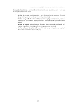 REFERENCIAL de EDUCAÇÃO AMBIENTAL PARA A SUSTENTABILIDADE
- 111 -
Serviços dos Ecossistemas – contribuições diretas e indiretas dos ecossistemas para o bem-estar
humano. Podem classificar-se em:
 Serviços de provisão (produtos obtidos a partir dos ecossistemas, tais como alimentos,
água, madeira, recursos genéticos e medicinais, entre outros);
 Serviços de regulação (benefícios obtidos a partir da regulação do ecossistema, tais como
regulação dos riscos naturais, regulação climática, polinização, purificação da água, entre
outros);
 Serviços de habitat (provisionamento, por parte dos ecossistemas, de habitat para
espécies migratórias e de condições de manutenção do acervo genético);
 Serviços culturais (benefícios não materiais tais como enriquecimento espiritual,
desenvolvimento intelectual, recreação, etc.).
 