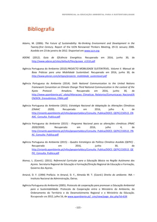 REFERENCIAL de EDUCAÇÃO AMBIENTAL PARA A SUSTENTABILIDADE
- 115 -
Bibliografia
Adams, M. (2006). The Future of Sustainability: Re-thinking Environment and Development in the
Twenty-first Century. Report of the IUCN Renowned Thinkers Meeting, 29-31 January 2006.
Acedido em 23 de janeiro de 2012. Disponível em www.iucn.org
ADENE (2012). Guia de Eficiência Energética. Recuperado em 2016, junho 30, de
http://www.adene.pt/sites/default/files/guiaee_v1310.pdf
Agência Portuguesa do Ambiente (2010).PROJECTO MOBILIDADE SUSTENTÁVEL. Volume II. Manual de
Boas Práticas para uma Mobilidade Sustentável. Recuperado em 2016, junho 30, de
http://www.ploran.com/artigos/projecto_mobilidade_sustentavel.pdf
Agência Portuguesa do Ambiente (2014). Sixth National Communication to the United Nations
Framework Convention on Climate Change Third National Communication in the context of the
Kyoto Protocol. Amadora. Recuperado em 2016, junho 30, de
http://www.apambiente.pt/_zdata/Alteracoes_Climaticas_Relatorios/Comunicacao_Nacional/6
CN/6CN_2ressubmisso_FINAL.pdf
Agência Portuguesa do Ambiente (2015). Estratégia Nacional de Adaptação às Alterações Climáticas
(ENAAC 2020). Recuperado em 2016, julho 4, de
http://sniamb.apambiente.pt/infos/geoportaldocs/Consulta_Publica/DOCS_QEPIC/150515_EN
AAC_Consulta_Publica.pdf
Agência Portuguesa do Ambiente (2015) - Programa Nacional para as alterações climáticas (PNAC
2020/2030). Recuperado em 2016, julho 4, de
http://sniamb.apambiente.pt/infos/geoportaldocs/Consulta_Publica/DOCS_QEPIC/150515_PN
AC_Consulta_Publica.pdf
Agência Portuguesa do Ambiente (2015) - Quadro Estratégico da Política Climática Acedido (QEPiC) .
Recuperado em 2016, junho 30, de
http://sniamb.apambiente.pt/infos/geoportaldocs/Consulta_Publica/DOCS_QEPIC/150515_QE
PIC_Consulta_Publica.pdf
Alonso, L. (Coord.). (2011). Referencial Curricular para a Educação Básica na Região Autónoma dos
Açores. Secretaria Regional de Educação e Formação/Direção Regional de Educação e Formação,
Governo dos Açores.
Amaral, D. F. (1994) Prefácio. In Amaral, D. F., Almeida M. T. (Coord.) Direito do ambiente. INA –
Instituto Nacional de Administração, Oeiras.
Agência Portuguesa do Ambiente (2005). Protocolo de cooperação para promover a Educação Ambiental
para a Sustentabilidade. Protocolo de Cooperação entre o Ministério do Ambiente, do
Ordenamento do Território e do Desenvolvimento Regional e o Ministério da Educação.
Recuperado em 2012, julho 16, de www.apambiente.pt/_cms/view/page_doc.php?id=634
 