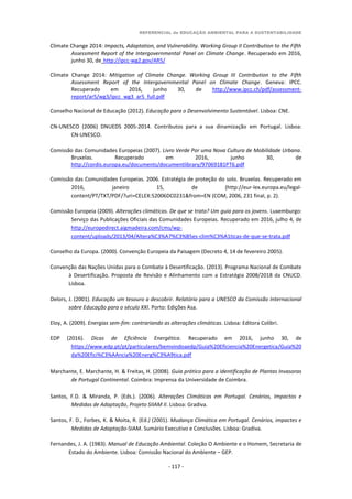 REFERENCIAL de EDUCAÇÃO AMBIENTAL PARA A SUSTENTABILIDADE
- 117 -
Climate Change 2014: Impacts, Adaptation, and Vulnerability. Working Group II Contribution to the Fifth
Assessment Report of the Intergovernmental Panel on Climate Change. Recuperado em 2016,
junho 30, de http://ipcc-wg2.gov/AR5/
Climate Change 2014: Mitigation of Climate Change. Working Group III Contribution to the Fifth
Assessment Report of the Intergovernmental Panel on Climate Change. Geneva: IPCC.
Recuperado em 2016, junho 30, de http://www.ipcc.ch/pdf/assessment-
report/ar5/wg3/ipcc_wg3_ar5_full.pdf
Conselho Nacional de Educação (2012). Educação para o Desenvolvimento Sustentável. Lisboa: CNE.
CN-UNESCO (2006) DNUEDS 2005-2014. Contributos para a sua dinamização em Portugal. Lisboa:
CN-UNESCO.
Comissão das Comunidades Europeias (2007). Livro Verde Por uma Nova Cultura de Mobilidade Urbana.
Bruxelas. Recuperado em 2016, junho 30, de
http://cordis.europa.eu/documents/documentlibrary/97069181PT6.pdf
Comissão das Comunidades Europeias. 2006. Estratégia de proteção do solo. Bruxelas. Recuperado em
2016, janeiro 15, de (http://eur-lex.europa.eu/legal-
content/PT/TXT/PDF/?uri=CELEX:52006DC0231&from=EN (COM, 2006, 231 final, p. 2).
Comissão Europeia (2009). Alterações climáticas. De que se trata? Um guia para os jovens. Luxemburgo:
Serviço das Publicações Oficiais das Comunidades Europeias. Recuperado em 2016, julho 4, de
http://europedirect.aigmadeira.com/cms/wp-
content/uploads/2013/04/Altera%C3%A7%C3%B5es-clim%C3%A1ticas-de-que-se-trata.pdf
Conselho da Europa. (2000). Convenção Europeia da Paisagem (Decreto 4, 14 de fevereiro 2005).
Convenção das Nações Unidas para o Combate à Desertificação. (2013). Programa Nacional de Combate
à Desertificação. Proposta de Revisão e Alinhamento com a Estratégia 2008/2018 da CNUCD.
Lisboa.
Delors, J. (2001). Educação um tesouro a descobrir. Relatório para a UNESCO da Comissão Internacional
sobre Educação para o século XXI. Porto: Edições Asa.
Eloy, A. (2009). Energias sem-fim: contrariando as alterações climáticas. Lisboa: Editora Colibri.
EDP (2016). Dicas de Eficiência Energética. Recuperado em 2016, junho 30, de
https://www.edp.pt/pt/particulares/bemvindoaedp/Guia%20Eficiencia%20Energetica/Guia%20
da%20Efici%C3%AAncia%20Energ%C3%A9tica.pdf
Marchante, E. Marchante, H. & Freitas, H. (2008). Guia prático para a identificação de Plantas Invasoras
de Portugal Continental. Coimbra: Imprensa da Universidade de Coimbra.
Santos, F.D. & Miranda, P. (Eds.). (2006). Alterações Climáticas em Portugal. Cenários, Impactos e
Medidas de Adaptação, Projeto SIIAM II. Lisboa: Gradiva.
Santos, F. D., Forbes, K. & Moita, R. (Ed.) (2001). Mudança Climática em Portugal. Cenários, impactes e
Medidas de Adaptação-SIAM. Sumário Executivo e Conclusões. Lisboa: Gradiva.
Fernandes, J. A. (1983). Manual de Educação Ambiental. Coleção O Ambiente e o Homem, Secretaria de
Estado do Ambiente. Lisboa: Comissão Nacional do Ambiente – GEP.
 