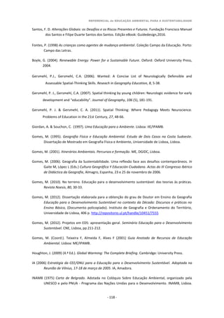 REFERENCIAL de EDUCAÇÃO AMBIENTAL PARA A SUSTENTABILIDADE
- 118 -
Santos, F. D. Alterações Globais: os Desafios e os Riscos Presentes e Futuros. Fundação Francisco Manuel
dos Santos e Filipe Duarte Santos dos Santos. Edição eBook: Guidedesign,2016.
Fontes, P. (1998) As crianças como agentes de mudança ambiental. Coleção Campo da Educação. Porto:
Campo das Letras.
Boyle, G. (2004). Renewable Energy: Power for a Sustainable Future. Oxford: Oxford University Press,
2004.
Gersmehl, P.J., Gersmehl, C.A. (2006). Wanted: A Concise List of Neurologically Defensible and
Assessable Spatial-Thinking Skills. Reseach in Geography Education, 8, 5-38.
Gersmehl, P. J., Gersmehl, C.A. (2007). Spatial thinking by young children: Neurologic evidence for early
development and “educability”. Journal of Geography, 106 (5), 181-191.
Gersmehl, P. J. & Gersmehl, C. A. (2011). Spatial Thinking: Where Pedagogy Meets Neurocience.
Problems of Education in the 21st Century, 27, 48-66.
Giordan, A. & Souchon, C. (1997). Uma Educação para o Ambiente. Lisboa: IIE/IPAMB.
Gomes, M. (1995). Geografia Física e Educação Ambiental. Estudo de Dois Casos na Costa Sudoeste.
Dissertação de Mestrado em Geografia Física e Ambiente, Universidade de Lisboa, Lisboa.
Gomes, M. (2001). Itinerários Ambientais. Percursos e formação. ME, DGIDC, Lisboa.
Gomes, M. (2006). Geografia da Sustentabilidade. Uma reflexão face aos desafios contemporâneos. In
Gaite M, López L (Eds.) Cultura Geográfica Y Educación Ciudadana. Actas do III Congresso Ibérico
de Didáctica da Geografia, Almagro, Espanha, 23 e 25 de novembro de 2006.
Gomes, M. (2010). No terreno. Educação para o desenvolvimento sustentável: das teorias às práticas.
Revista Noesis, 80, 30-33.
Gomes, M. (2012). Dissertação elaborada para a obtenção do grau de Doutor em Ensino da Geografia
Educação para o Desenvolvimento Sustentável no contexto da Década: Discursos e práticas no
Ensino Básico, (Documento policopiado). Instituto de Geografia e Ordenamento do Território,
Universidade de Lisboa, 406 p. http://repositorio.ul.pt/handle/10451/7555
Gomes, M. (2012). Projetos em EDS: apresentação geral. Seminário Educação para o Desenvolvimento
Sustentável. CNE, Lisboa, pp.211-212.
Gomes, M. (Coord.). Teixeira F, Almeida F, Alves F (2001) Guia Anotado de Recursos de Educação
Ambiental. Lisboa: ME/IPAMB.
Houghton, J. (2009) (4.ª Ed.). Global Warming: The Complete Briefing. Cambridge: University Press.
IA (2006) Estratégia da CEE/ONU para a Educação para o Desenvolvimento Sustentável. Adoptada na
Reunião de Vilnius, 17-18 de março de 2005. IA, Amadora.
INAMB (1975) Carta de Belgrado. Adotada no Colóquio Sobre Educação Ambiental, organizado pela
UNESCO e pelo PNUA - Programa das Nações Unidas para o Desenvolvimento. INAMB, Lisboa.
 