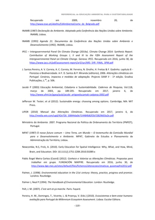 REFERENCIAL de EDUCAÇÃO AMBIENTAL PARA A SUSTENTABILIDADE
- 119 -
Recuperado em 2009, novembro 20, de
http://www.esac.pt/abelho/EdAmbiental/carta_de_Belgrado.pdf
INAMB (1987) Declaração do Ambiente. Adoptada pela Conferência das Nações Unidas sobre Ambiente.
INAMB, Lisboa.
INAMB (1993) Agenda 21. Documentos da Conferência das Nações Unidas sobre Ambiente e
Desenvolvimento (1992). INAMB, Lisboa.
IPCC – Intergovernmental Panel On Climate Change (2014a). Climate Change 2014: Synthesis Report.
Contribution of Working Groups I, II and III to the Fifth Assessment Report of the
Intergovernmental Panel on Climate Change. Geneva: IPCC. Recuperado em 2016, junho 30, de
https://www.ipcc.ch/pdf/assessment-report/ar5/syr/AR5_SYR_FINAL_SPM.pdf
J. Santos Pereira, A. V. Correia, A. C. Correia, M. Ferreira, N. Onofre, H. Freitas & F. Godinho. capítulo 8 -
Florestas e Biodiversidade. In F. D. Santos & P. Miranda (editores), 2006. Alterações climáticas em
Portugal. Cenários, impactos e medidas de adaptação. Projecto SIAM II - 1ª edição. Gradiva
Publicações, L.
da
, p. 506.
Jacobi P (2003) Educação Ambiental, Cidadania e Sustentabilidade. Cadernos de Pesquisa, Vol.118,
março de 2003, pp. 189-205. Recuperado em 2017, janeiro 6, de
http://www.ufmt.br/gpea/pub/jacobi_artigoeducamab-cadpesq-2002.pdf
Jefferson W. Tester; et al (2012). Sustainable energy: choosing among options. Cambridge, MA: MIT
Press.
LIPOR (2010) Manual das Alterações Climáticas. Recuperado em 2017, janeiro 6, de
http://media.wix.com/ugd/42e726_50844da0e714484b82f2b72829603a2e.pdf
Ministério do Ambiente. 2007. Programa Nacional da Política de Ordenamento do Território (PNPOT),
Portugal.
MPAT (1987) O nosso futuro comum – Uma Terra, um Mundo – O testemunho da Comissão Mundial
para o Desenvolvimento e Ambiente. MPAT, Gabinete de Estudos e Planeamento de
Administração do Território, Lisboa.
Newcombe, N.S, Frick, A. (2010). Early Education for Spatial Intelligence: Why, What, and How, Mind,
Brain, and Education. DOI: 10.1111/j.1751-228X.2010.01089.x
Pablo Ángel Meira Cartea (Coord) (2012). Conhece e Valoriza as Alterações Climáticas. Propostas para
trabalhar em grupo. FUNDACIÓN MAPFRE. Recuperado em 2016, junho 30, de
http://www.dge.mec.pt/sites/default/files/ficheiros/alteracoesclimaticas_guiamapfre2012.pdf
Palmer, J. (1998). Environmental education in the 21st century: theory, practice, progress and promise.
Londres: Routledge.
Palmer J, Neal P (1994). The Handbook of Environmental Education. London: Routledge.
Pelt, J. M. (2007). C’est vert et ça marche. Paris: Fayard.
Pereira, H. M., Domingos, T., Vicente, L. & Proença, V. (Eds.) (2010). Ecossistemas e bem-estar humano:
avaliação para Portugal do Millennium Ecosystem Assessment. Lisboa: Escolar Editora.
 