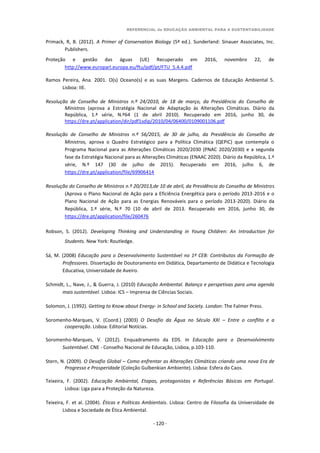 REFERENCIAL de EDUCAÇÃO AMBIENTAL PARA A SUSTENTABILIDADE
- 120 -
Primack, R, B. (2012). A Primer of Conservation Biology (5ª ed.). Sunderland: Sinauer Associates, Inc.
Publishers.
Proteção e gestão das águas (UE) Recuperado em 2016, novembro 22, de
http://www.europarl.europa.eu/ftu/pdf/pt/FTU_5.4.4.pdf
Ramos Pereira, Ana. 2001. O(s) Oceano(s) e as suas Margens. Cadernos de Educação Ambiental 5.
Lisboa: IIE.
Resolução de Conselho de Ministros n.º 24/2010, de 18 de março, da Presidência do Conselho de
Ministros (aprova a Estratégia Nacional de Adaptação às Alterações Climáticas. Diário da
República, 1.ª série, N.º64 (1 de abril 2010). Recuperado em 2016, junho 30, de
https://dre.pt/application/dir/pdf1sdip/2010/04/06400/0109001106.pdf
Resolução de Conselho de Ministros n.º 56/2015, de 30 de julho, da Presidência do Conselho de
Ministros, aprova o Quadro Estratégico para a Política Climática (QEPiC) que contempla o
Programa Nacional para as Alterações Climáticas 2020/2030 (PNAC 2020/2030) e a segunda
fase da Estratégia Nacional para as Alterações Climáticas (ENAAC 2020). Diário da República, 1.ª
série, N.º 147 (30 de julho de 2015). Recuperado em 2016, julho 6, de
https://dre.pt/application/file/69906414
Resolução do Conselho de Ministros n.º 20/2013,de 10 de abril, da Presidência do Conselho de Ministros
(Aprova o Plano Nacional de Ação para a Eficiência Energética para o período 2013-2016 e o
Plano Nacional de Ação para as Energias Renováveis para o período 2013-2020). Diário da
República, 1.ª série, N.º 70 (10 de abril de 2013. Recuperado em 2016, junho 30, de
https://dre.pt/application/file/260476
Robson, S. (2012). Developing Thinking and Understanding in Young Children: An Introduction for
Students. New York: Routledge.
Sá, M. (2008) Educação para o Desenvolvimento Sustentável no 1º CEB: Contributos da Formação de
Professores. Dissertação de Doutoramento em Didática, Departamento de Didática e Tecnologia
Educativa, Universidade de Aveiro.
Schmidt, L., Nave, J., & Guerra, J. (2010) Educação Ambiental. Balanço e perspetivas para uma agenda
mais sustentável. Lisboa: ICS – Imprensa de Ciências Sociais.
Solomon, J. (1992). Getting to Know about Energy- in School and Society. London: The Falmer Press.
Soromenho-Marques, V. (Coord.) (2003) O Desafio da Água no Século XXI – Entre o conflito e a
cooperação. Lisboa: Editorial Notícias.
Soromenho-Marques, V. (2012). Enquadramento da EDS. In Educação para o Desenvolvimento
Sustentável. CNE - Conselho Nacional de Educação, Lisboa, p.103-110.
Stern, N. (2009). O Desafio Global – Como enfrentar as Alterações Climáticas criando uma nova Era de
Progresso e Prosperidade (Coleção Gulbenkian Ambiente). Lisboa: Esfera do Caos.
Teixeira, F. (2002). Educação Ambiental, Etapas, protagonistas e Referências Básicas em Portugal.
Lisboa: Liga para a Proteção da Natureza.
Teixeira, F. et al. (2004). Éticas e Políticas Ambientais. Lisboa: Centro de Filosofia da Universidade de
Lisboa e Sociedade de Ética Ambiental.
 