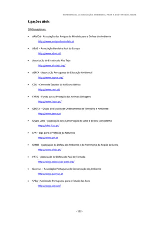 REFERENCIAL de EDUCAÇÃO AMBIENTAL PARA A SUSTENTABILIDADE
- 122 -
Ligações úteis
ONGA nacionais:
 AAMDA - Associação dos Amigos do Mindelo para a Defesa do Ambiente
http://www.amigosdomindelo.pt
 ABAE – Associação Bandeira Azul da Europa
http://www.abae.pt/
 Associação de Estudos do Alto Tejo
http://www.altotejo.org/
 ASPEA - Associação Portuguesa de Educação Ambiental
http://www.aspea.org/
 CEAI - Centro de Estudos da Avifauna Ibérica
http://www.ceai.pt/
 FAPAS - Fundo para a Proteção dos Animais Selvagens
http://www.fapas.pt/
 GEOTA – Grupo de Estudos de Ordenamento de Território e Ambiente
http://www.geota.pt
 Grupo Lobo - Associação para Conservação do Lobo e do seu Ecossistema
http://lobo.fc.ul.pt/
 LPN – Liga para a Proteção da Natureza
http://www.lpn.pt
 OIKOS - Associação de Defesa do Ambiente e do Património da Região de Leiria
http://www.oikos.pt/
 PATO - Associação de Defesa do Paúl de Tornada
http://www.associacao-pato.org/
 Quercus – Associação Portuguesa de Conservação do Ambiente
http://www.quercus.pt
 SPEA – Sociedade Portuguesa para o Estudo das Aves
http://www.spea.pt/
 