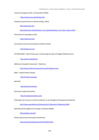 REFERENCIAL de EDUCAÇÃO AMBIENTAL PARA A SUSTENTABILIDADE
- 125 -
Instituto Português do Mar e da Atmosfera (IPMA):
https://www.ipma.pt/pt/index.html
Intergovernmental Panel on Climate Change. (IPCC):
http://www.ipcc.ch/;
http://www.ipcc.ch/publications_and_data/publications_and_data_reports.shtml
International Energy Agency (IEA):
https://www.iea.org/
International Union for Conservation of Nature (IUCN):
http://www.iucn.org
LIFE MED-WOLF - Boas Práticas para a Conservação do Lobo em Regiões Mediterrânicas:
http://www.medwolf.eu/
Millennium Ecosystem Assessment – Relatórios
http://www.millenniumassessment.org/en/Reports.html
NASA – Global Climate Change:
http://climate.nasa.gov/
Naturlink:
http://www.naturlink.pt
Portal das Energias Renováveis:
http://energiasrenovaveis.com/
Publicações de interesse na área do ambiente no site da Agência Portuguesa do Ambiente:
http://www.apambiente.pt/index.php?ref=19&subref=139&sub2ref=867
Rede Nacional das Agências de Energia e Ambiente (RNAE):
http://www.rnae.pt/
Sistema Nacional de Informação de Ambiente:
http://sniamb.apambiente.pt/Home/Default.htm
 