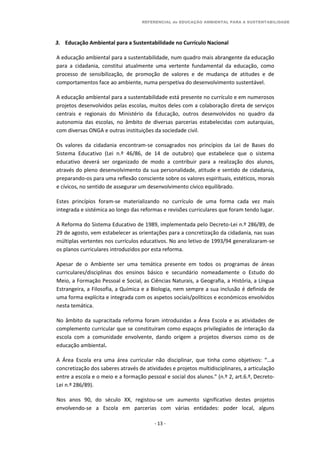 REFERENCIAL de EDUCAÇÃO AMBIENTAL PARA A SUSTENTABILIDADE
- 13 -
3. Educação Ambiental para a Sustentabilidade no Currículo Nacional
A educação ambiental para a sustentabilidade, num quadro mais abrangente da educação
para a cidadania, constitui atualmente uma vertente fundamental da educação, como
processo de sensibilização, de promoção de valores e de mudança de atitudes e de
comportamentos face ao ambiente, numa perspetiva do desenvolvimento sustentável.
A educação ambiental para a sustentabilidade está presente no currículo e em numerosos
projetos desenvolvidos pelas escolas, muitos deles com a colaboração direta de serviços
centrais e regionais do Ministério da Educação, outros desenvolvidos no quadro da
autonomia das escolas, no âmbito de diversas parcerias estabelecidas com autarquias,
com diversas ONGA e outras instituições da sociedade civil.
Os valores da cidadania encontram-se consagrados nos princípios da Lei de Bases do
Sistema Educativo (Lei n.º 46/86, de 14 de outubro) que estabelece que o sistema
educativo deverá ser organizado de modo a contribuir para a realização dos alunos,
através do pleno desenvolvimento da sua personalidade, atitude e sentido de cidadania,
preparando-os para uma reflexão consciente sobre os valores espirituais, estéticos, morais
e cívicos, no sentido de assegurar um desenvolvimento cívico equilibrado.
Estes princípios foram-se materializando no currículo de uma forma cada vez mais
integrada e sistémica ao longo das reformas e revisões curriculares que foram tendo lugar.
A Reforma do Sistema Educativo de 1989, implementada pelo Decreto-Lei n.º 286/89, de
29 de agosto, vem estabelecer as orientações para a concretização da cidadania, nas suas
múltiplas vertentes nos currículos educativos. No ano letivo de 1993/94 generalizaram-se
os planos curriculares introduzidos por esta reforma.
Apesar de o Ambiente ser uma temática presente em todos os programas de áreas
curriculares/disciplinas dos ensinos básico e secundário nomeadamente o Estudo do
Meio, a Formação Pessoal e Social, as Ciências Naturais, a Geografia, a História, a Língua
Estrangeira, a Filosofia, a Química e a Biologia, nem sempre a sua inclusão é definida de
uma forma explícita e integrada com os aspetos sociais/políticos e económicos envolvidos
nesta temática.
No âmbito da supracitada reforma foram introduzidas a Área Escola e as atividades de
complemento curricular que se constituíram como espaços privilegiados de interação da
escola com a comunidade envolvente, dando origem a projetos diversos como os de
educação ambiental.
A Área Escola era uma área curricular não disciplinar, que tinha como objetivos: “...a
concretização dos saberes através de atividades e projetos multidisciplinares, a articulação
entre a escola e o meio e a formação pessoal e social dos alunos.” (n.º 2, art.6.º, Decreto-
Lei n.º 286/89).
Nos anos 90, do século XX, registou-se um aumento significativo destes projetos
envolvendo-se a Escola em parcerias com várias entidades: poder local, alguns
 