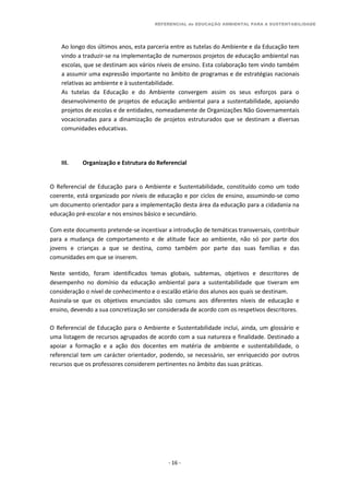 REFERENCIAL de EDUCAÇÃO AMBIENTAL PARA A SUSTENTABILIDADE
- 16 -
Ao longo dos últimos anos, esta parceria entre as tutelas do Ambiente e da Educação tem
vindo a traduzir-se na implementação de numerosos projetos de educação ambiental nas
escolas, que se destinam aos vários níveis de ensino. Esta colaboração tem vindo também
a assumir uma expressão importante no âmbito de programas e de estratégias nacionais
relativas ao ambiente e à sustentabilidade.
As tutelas da Educação e do Ambiente convergem assim os seus esforços para o
desenvolvimento de projetos de educação ambiental para a sustentabilidade, apoiando
projetos de escolas e de entidades, nomeadamente de Organizações Não Governamentais
vocacionadas para a dinamização de projetos estruturados que se destinam a diversas
comunidades educativas.
III. Organização e Estrutura do Referencial
O Referencial de Educação para o Ambiente e Sustentabilidade, constituído como um todo
coerente, está organizado por níveis de educação e por ciclos de ensino, assumindo-se como
um documento orientador para a implementação desta área da educação para a cidadania na
educação pré-escolar e nos ensinos básico e secundário.
Com este documento pretende-se incentivar a introdução de temáticas transversais, contribuir
para a mudança de comportamento e de atitude face ao ambiente, não só por parte dos
jovens e crianças a que se destina, como também por parte das suas famílias e das
comunidades em que se inserem.
Neste sentido, foram identificados temas globais, subtemas, objetivos e descritores de
desempenho no domínio da educação ambiental para a sustentabilidade que tiveram em
consideração o nível de conhecimento e o escalão etário dos alunos aos quais se destinam.
Assinala-se que os objetivos enunciados são comuns aos diferentes níveis de educação e
ensino, devendo a sua concretização ser considerada de acordo com os respetivos descritores.
O Referencial de Educação para o Ambiente e Sustentabilidade inclui, ainda, um glossário e
uma listagem de recursos agrupados de acordo com a sua natureza e finalidade. Destinado a
apoiar a formação e a ação dos docentes em matéria de ambiente e sustentabilidade, o
referencial tem um carácter orientador, podendo, se necessário, ser enriquecido por outros
recursos que os professores considerem pertinentes no âmbito das suas práticas.
 