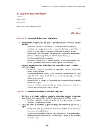 REFERENCIAL de EDUCAÇÃO AMBIENTAL PARA A SUSTENTABILIDADE
2.º CICLO DO ENSINO BÁSICO
Temas
Subtemas
Objetivos
Descritores de Desempenho
TEMA
- 61 -
VII - Água
Subtema A – Importância da água para a vida na Terra
 Compreender a importância da água no planeta enquanto recurso e suporte
da vida
 Desenvolver consciência ambiental para o uso eficiente de recursos hídricos.
 Reconhecer que a água se encontra na superfície da Terra, na atmosfera, no
interior da Terra e que é um constituinte fundamental de qualquer ser vivo.
 Compreender como é que a água está distribuída à superfície da Terra (oceanos,
glaciares e icebergues, aquíferos, rios, ribeiras, lagoas, charcos, ...).
 Identificar as dinâmicas do ciclo da água.
 Reconhecer a importância do recurso água para as atividades humanas (rega,
higiene, alimentação, lazer, indústria, energia, agropecuária, transporte,...).
 Assumir comportamentos ambientalmente responsáveis que respeitem e
valorizem a água
 Participar em campanhas promovidas por organizações públicas e da sociedade
civil em benefício da água.
 Adotar comportamentos no dia a dia que contribuam para a preservação da água
enquanto recurso e para a redução do seu consumo (poupar água, modificar
hábitos de consumo, ...).
 Promover ações na escola e na comunidade que incentivem práticas de gestão
responsável da água.
 Promover atividades socioeducativas que incluam componentes culturais e
artísticas relacionadas com os recursos hídricos.
Subtema B – Problemáticas ambientais associadas à água doce
 Conhecer os principais problemas e desafios ambientais, sociais e económicos
associados à água (desperdício, contaminação, escassez, conflitos, seca)
 Identificar fragilidades e problemas ambientais de origem natural e antrópica
associados à água enquanto recurso.
 Atuar de forma a minimizar as problemáticas socioambientais associadas à
água
 Participar em ações que identifiquem e denunciem problemas que colocam em
risco a sustentabilidade da água.
 Participar em projetos e iniciativas que visem a valorização e conservação da água.
 Debater os contributos da ciência e tecnologia para a mitigação dos problemas
associados à água.
 