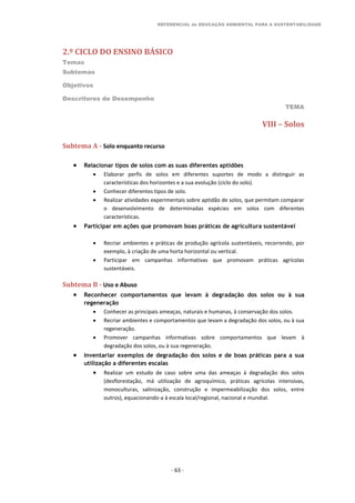REFERENCIAL de EDUCAÇÃO AMBIENTAL PARA A SUSTENTABILIDADE
2.º CICLO DO ENSINO BÁSICO
Temas
Subtemas
Objetivos
Descritores de Desempenho
TEMA
- 63 -
VIII – Solos
Subtema A - Solo enquanto recurso
 Relacionar tipos de solos com as suas diferentes aptidões
 Elaborar perfis de solos em diferentes suportes de modo a distinguir as
características dos horizontes e a sua evolução (ciclo do solo).
 Conhecer diferentes tipos de solo.
 Realizar atividades experimentais sobre aptidão de solos, que permitam comparar
o desenvolvimento de determinadas espécies em solos com diferentes
características.
 Participar em ações que promovam boas práticas de agricultura sustentável
 Recriar ambientes e práticas de produção agrícola sustentáveis, recorrendo, por
exemplo, à criação de uma horta horizontal ou vertical.
 Participar em campanhas informativas que promovam práticas agrícolas
sustentáveis.
Subtema B - Uso e Abuso
 Reconhecer comportamentos que levam à degradação dos solos ou à sua
regeneração
 Conhecer as principais ameaças, naturais e humanas, à conservação dos solos.
 Recriar ambientes e comportamentos que levam a degradação dos solos, ou à sua
regeneração.
 Promover campanhas informativas sobre comportamentos que levam à
degradação dos solos, ou à sua regeneração.
 Inventariar exemplos de degradação dos solos e de boas práticas para a sua
utilização a diferentes escalas
 Realizar um estudo de caso sobre uma das ameaças à degradação dos solos
(desflorestação, má utilização de agroquímico, práticas agrícolas intensivas,
monoculturas, salinização, construção e impermeabilização dos solos, entre
outros), equacionando-a à escala local/regional, nacional e mundial.
 