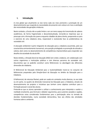 REFERENCIAL de EDUCAÇÃO AMBIENTAL PARA A SUSTENTABILIDADE
- 7 -
I. Introdução
A crise global que atualmente se vive torna cada vez mais premente a promoção de um
desenvolvimento que responda às necessidades do presente sem colocar em risco a satisfação
das necessidades das gerações vindouras.
Neste contexto, a Escola não se pode limitar a ser um mero espaço de transmissão de saberes
académicos, de forma fragmentada e descontextualizada, tornando-se imperioso que se
preocupe com a formação dos jovens enquanto cidadãos de pleno direito, preparando-os para
o exercício de uma cidadania ativa, responsável e esclarecida face às problemáticas da
sociedade civil.
A educação ambiental é parte integrante da educação para a cidadania assumindo, pela sua
característica eminentemente transversal, uma posição privilegiada na promoção de atitudes e
valores, bem como no desenvolvimento de competências imprescindíveis para responder aos
desafios da sociedade do século XXI.
Neste âmbito, a Direção-Geral da Educação (DGE) tem vindo a elaborar, em colaboração com
outros organismos e instituições públicas e com diversos parceiros da sociedade civil,
documentos que se poderão constituir como Referenciais na abordagem das diferentes
dimensões de cidadania.
O Referencial de Educação Ambiental para a Sustentabilidade insere-se no conjunto de
Referenciais preparados pela Direção-Geral da Educação no âmbito da Educação para a
Cidadania.
O Referencial, de natureza flexível, pode ser usado em contextos muito diversos, no seu todo
ou em parte, no quadro da dimensão transversal da Educação para a Cidadania, através do
desenvolvimento de projetos e iniciativas que tenham como objetivo contribuir para a
formação pessoal e social dos alunos.
Pretende-se que os alunos aprendam a utilizar o conhecimento para interpretar e avaliar a
realidade envolvente, para formular e debater argumentos, para sustentar posições e opções,
competências estas consideradas fundamentais para a participação ativa na tomada de
decisões fundamentadas, numa sociedade democrática, face aos efeitos das atividades
humanas sobre o ambiente.
 