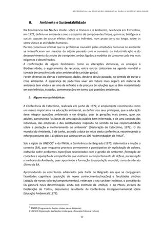 REFERENCIAL de EDUCAÇÃO AMBIENTAL PARA A SUSTENTABILIDADE
- 8 -
II. Ambiente e Sustentabilidade
Na Conferência das Nações Unidas sobre o Homem e o Ambiente, celebrada em Estocolmo,
em 1972, definiu-se ambiente como o conjunto de componentes físicos, químicos, biológicos e
sociais capazes de causar efeitos diretos ou indiretos, num prazo curto ou longo, sobre os
seres vivos e as atividades humanas.
Parece consensual afirmar que os problemas causados pelas atividades humanas no ambiente
se intensificaram em meados do século passado com o aumento da industrialização e do
desenvolvimento das redes de transporte, ambos ligados a modelos de consumo cada vez mais
exigentes e desenfreados.
A confirmação de alguns fenómenos como as alterações climáticas, as ameaças à
Biodiversidade, o esgotamento de recursos, entre outros colocaram na agenda mundial a
tomada de consciência da crise ambiental de carácter global.
Foram diversos os alertas e contributos dados, desde o século passado, no sentido de travar a
crise ambiental. A esperança de podermos viver um futuro mais seguro em matéria de
ambiente tem vindo a ser alvo de reflexão e de procura de soluções que se têm materializado
em conferências, tratados, comemorações em torno das questões ambientais.
1. Alguns marcos históricos
A Conferência de Estocolmo, realizada em junho de 1972, é amplamente reconhecida como
um marco importante na educação ambiental, ao definir nos seus princípios, que a educação
deve integrar questões ambientais e ser dirigida, quer às gerações mais jovens, quer aos
adultos, construindo “as bases de uma opinião pública bem informada, e de uma conduta dos
indivíduos, das empresas e das coletividades inspirada no sentido da sua responsabilidade
sobre a proteção e melhoramento do ambiente” (Declaração de Estocolmo, 1972). O dia
mundial do Ambiente, 5 de junho, assinala a data de início desta conferência, reconhecendo o
esforço conjunto dos 113 países que aprovaram as 109 recomendações do PNUA1
.
Sob a égide da UNESCO2
e do PNUA, a Conferência de Belgrado (1975) sistematiza e impõe o
conceito (EA), quer enquanto processo permanente e participativo de explicitação de valores,
instrução sobre problemas específicos relacionados com a gestão do Ambiente, formação de
conceitos e aquisição de competências que motivem o comportamento de defesa, preservação
e melhoria do Ambiente, quer apontando a formação da população mundial, como desiderato
último da EA.
Aprofundando os contributos adiantados pela Carta de Belgrado em que se conjugavam
faculdades cognitivas (aquisição de novos conhecimentos/noções) e faculdades afetivas
(adoção de novos valores/comportamentos), reiterado o seu carácter holístico, o conceito da
EA ganhará nova determinação, ainda sob estímulo da UNESCO e do PNUA, através da
Declaração de Tbilissi, documento resultante da Conferência Intergovernamental sobre
Educação Ambiental (1977).
1
PNUA (Programa das Nações Unidas para o Ambiente)
2 UNESCO (Organização das Nações Unidas para a Educação Ciência e Cultura)
 