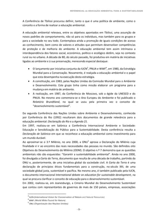REFERENCIAL de EDUCAÇÃO AMBIENTAL PARA A SUSTENTABILIDADE
- 9 -
A Conferência de Tbilissi procurou definir, tanto o que é uma política de ambiente, como o
conceito e a forma de realizar a educação ambiental.
A educação ambiental relevava, entre os objetivos apontados em Tbilissi, uma assunção de
novos padrões de comportamento, não só para os indivíduos, mas também para os grupos e
para a sociedade no seu todo. Contemplava ainda a promoção de iguais condições de acesso
ao conhecimento, bem como de valores e atitudes que permitam desenvolver competências
de proteção e de melhoria do ambiente. A educação ambiental tem assim intrínseca a
interdependência dos fatores social, económico, político e ecológico detêm, seja no contexto
rural ou no urbano. A década de 80, do século passado, foi produtiva em matéria de iniciativas
ligadas ao ambiente e à sua preservação, merecendo especial destaque:
 O lançamento por iniciativa conjunta da IUCN3
, PNUA e WWF4
, em 1980, da Estratégia
Mundial para a Conservação. Novamente, é realçada a educação ambiental e o papel
que esta desempenha na execução desta estratégia.
 A constituição, em 1983, pelas Nações Unidas da Comissão Mundial para o Ambiente
e Desenvolvimento. Este grupo tinha como missão elaborar um programa para a
mudança em matéria de ambiente.
 A realização, em 1987, da Conferência de Moscovo, sob a égide da UNESCO e do
PNUA. No mesmo ano comemora-se o Ano Europeu do Ambiente e foi publicado o
Relatório Brundtland, no qual se usou pela primeira vez o conceito de
“desenvolvimento sustentável”.
Da segunda Conferência das Nações Unidas sobre Ambiente e Desenvolvimento, conhecida
por Conferência do Rio (1992) resultaram dois documentos de grande relevância para a
educação ambiental: Declaração do Rio e a Agenda 21.
Em 1997, realizou-se em Salónica a Conferência Internacional Ambiente e Sociedade:
Educação e Sensibilização do Público para a Sustentabilidade. Desta conferência resulta a
Declaração de Salónica em que se reconhece a educação ambiental como investimento para
um mundo durável.
Ao aproximar-se o 3.º Milénio, no ano 2000, a ONU5
aprova a Declaração do Milénio cuja
finalidade é ir ao encontro das reais necessidades das pessoas no mundo. São definidos oito
Objetivos do Desenvolvimento do Milénio (ODM). O objetivo n.º 7 demonstra que as questões
ambientais não são esquecidas: “Garantir a sustentabilidade ambiental”. Ainda no ano 2000,
foi divulgada a Carta da Terra, documento que resulta de uma década de trabalho, partindo da
ONU e, posteriormente, de uma iniciativa global da sociedade civil. A Carta da Terra é uma
declaração de princípios éticos fundamentais para a construção, no século XXI, de uma
sociedade global justa, sustentável e pacífica. No mesmo ano, é também publicado pela IUCN,
o documento internacional International debate on education for sustainable development, na
qual se procura clarificar o conceito de educação para o desenvolvimento sustentável.
Em 2002, realizou-se, em Joanesburgo, a Cimeira Mundial do Desenvolvimento Sustentável
que contou com representantes de governos de mais de 150 países, empresas, associações
3
IUCN (International Union for Conservation of Nature and Natural Resources)
4
WWF (World Wide Found for Nature)
5
ONU (Organização das Nações Unidas)
 